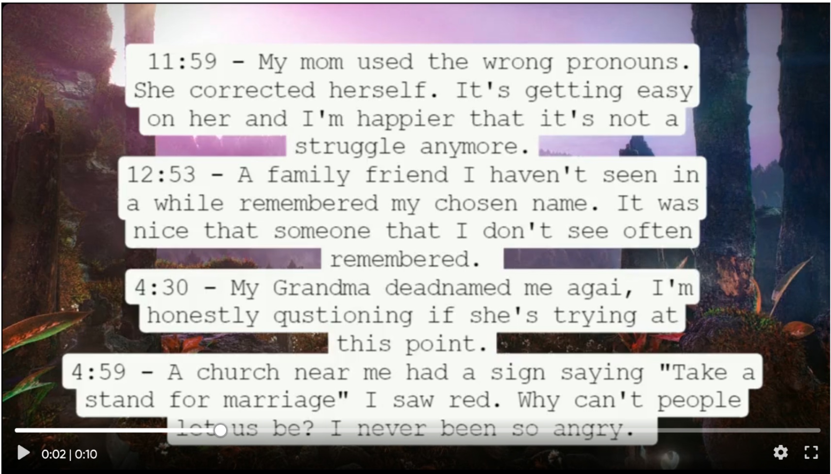 This image contains text taken in note form. It reads: 11:59 My mom used the wrong pronouns. She corrected herself. It's getting easy on her and I'm happier that it's not a struggle anymore. 12:53 A family friend I haven't seen in a while remembered my chosen name. It was nice that someone that I don't see often remembered. 4:30 My grandma deadnamed me again, I'm honestly questioning if she's trying at this point. 4:59 A church near me had a sign saying "Take a stand for marriage" I saw red. Why can't people let us be? I never been so angry.
